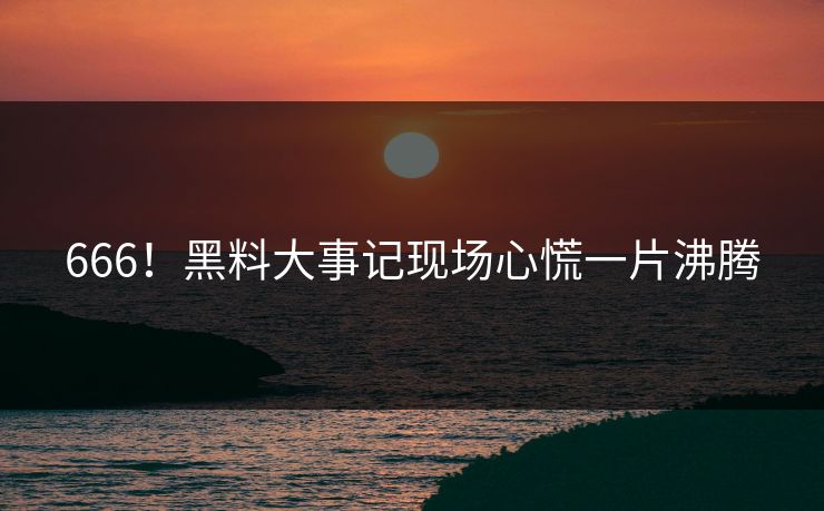 666！黑料大事记现场心慌一片沸腾