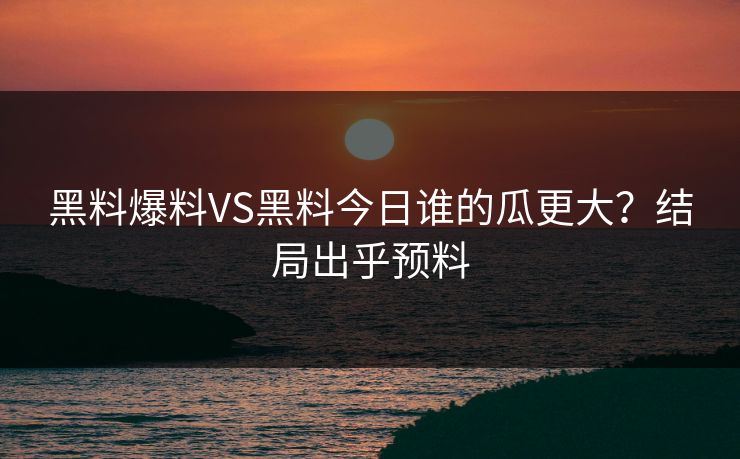 黑料爆料VS黑料今日谁的瓜更大？结局出乎预料
