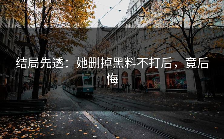 结局先透：她删掉黑料不打后，竟后悔