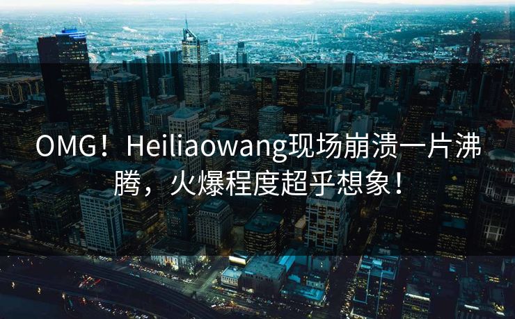 OMG！Heiliaowang现场崩溃一片沸腾，火爆程度超乎想象！