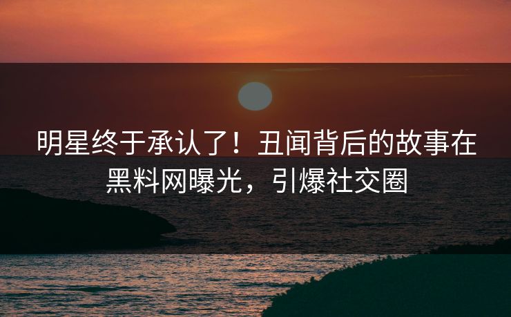 明星终于承认了！丑闻背后的故事在黑料网曝光，引爆社交圈