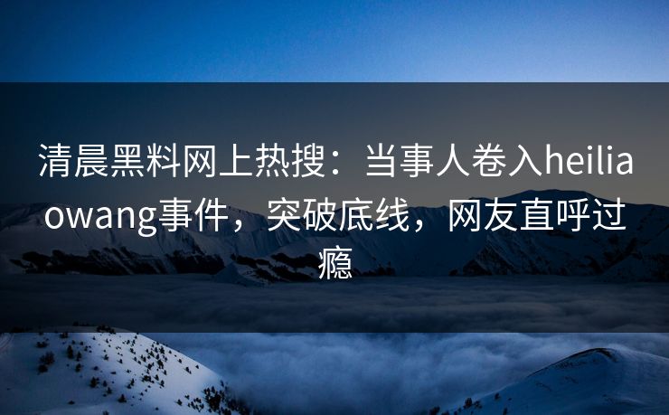 清晨黑料网上热搜：当事人卷入heiliaowang事件，突破底线，网友直呼过瘾