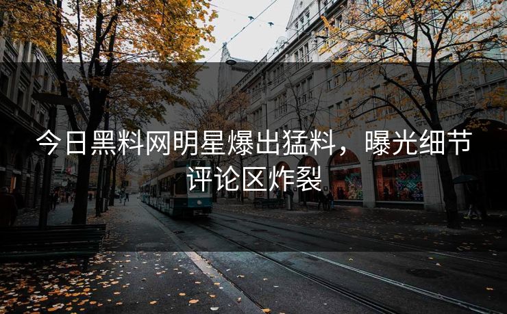 今日黑料网明星爆出猛料，曝光细节评论区炸裂