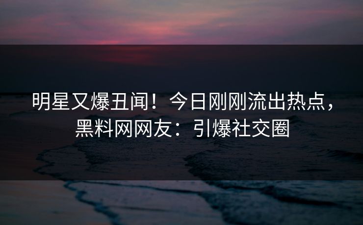 明星又爆丑闻！今日刚刚流出热点，黑料网网友：引爆社交圈