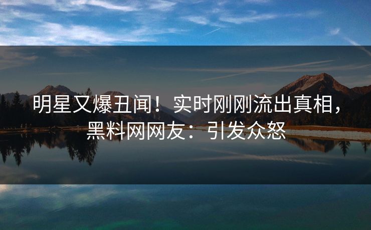 明星又爆丑闻！实时刚刚流出真相，黑料网网友：引发众怒