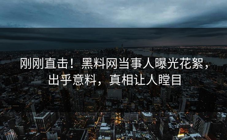 刚刚直击！黑料网当事人曝光花絮，出乎意料，真相让人瞠目