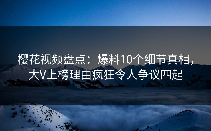 樱花视频盘点：爆料10个细节真相，大V上榜理由疯狂令人争议四起