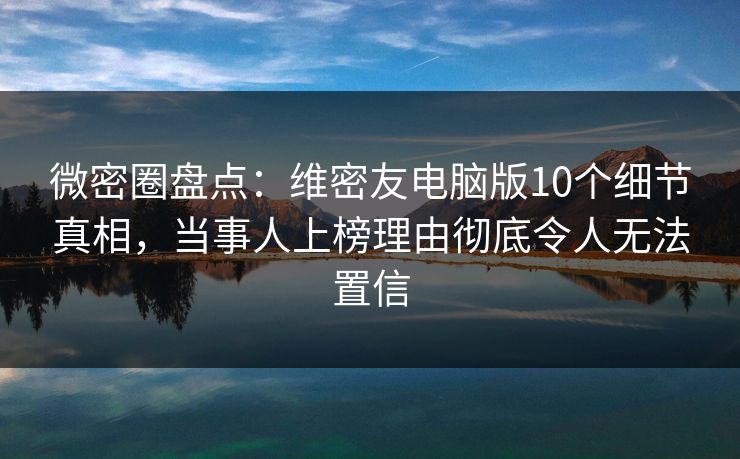微密圈盘点：维密友电脑版10个细节真相，当事人上榜理由彻底令人无法置信