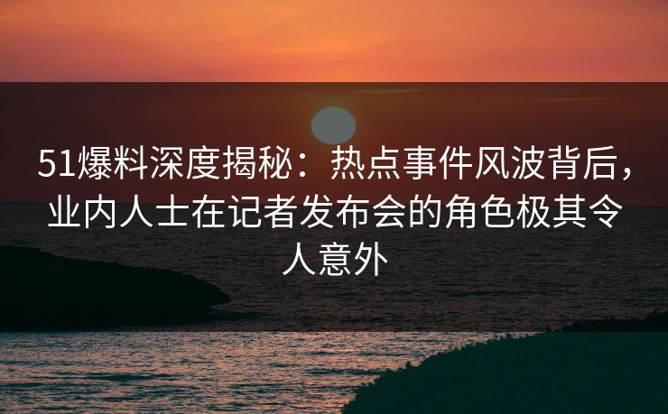 51爆料深度揭秘：热点事件风波背后，业内人士在记者发布会的角色极其令人意外