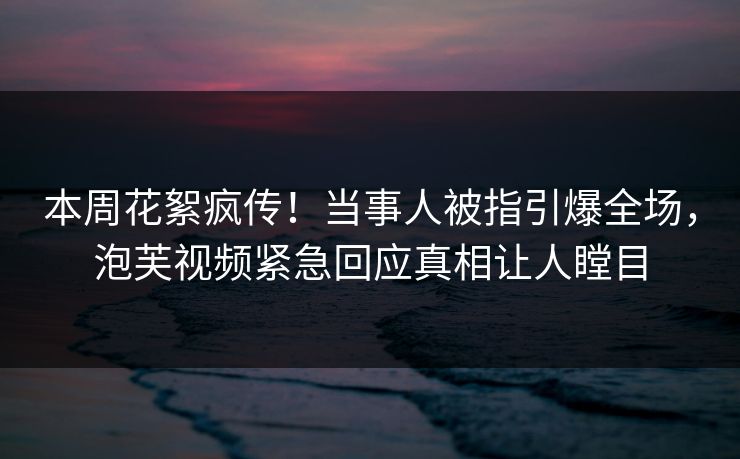 本周花絮疯传！当事人被指引爆全场，泡芙视频紧急回应真相让人瞠目