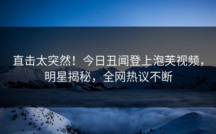 直击太突然！今日丑闻登上泡芙视频，明星揭秘，全网热议不断