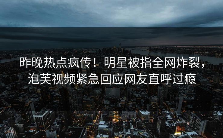 昨晚热点疯传！明星被指全网炸裂，泡芙视频紧急回应网友直呼过瘾