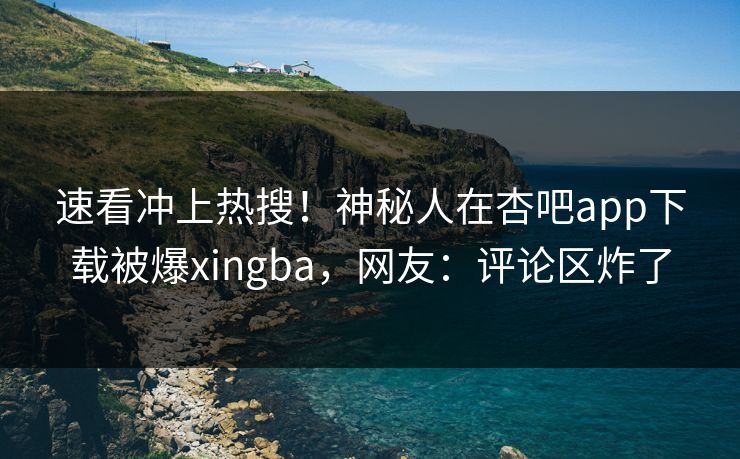 速看冲上热搜！神秘人在杏吧app下载被爆xingba，网友：评论区炸了