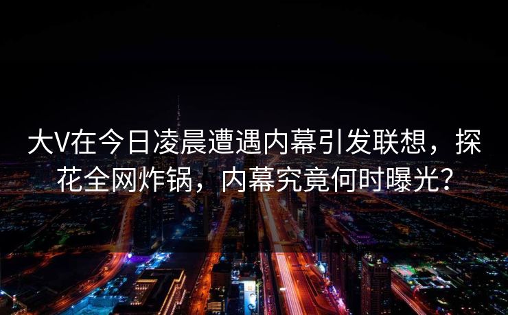 大V在今日凌晨遭遇内幕引发联想，探花全网炸锅，内幕究竟何时曝光？