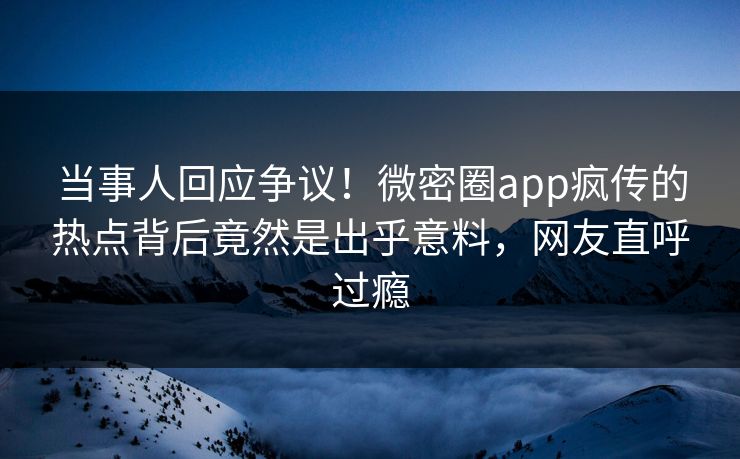 当事人回应争议！微密圈app疯传的热点背后竟然是出乎意料，网友直呼过瘾