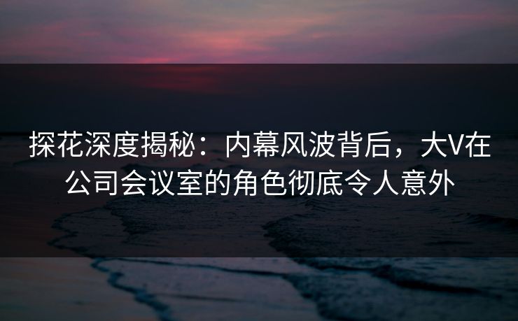 探花深度揭秘：内幕风波背后，大V在公司会议室的角色彻底令人意外