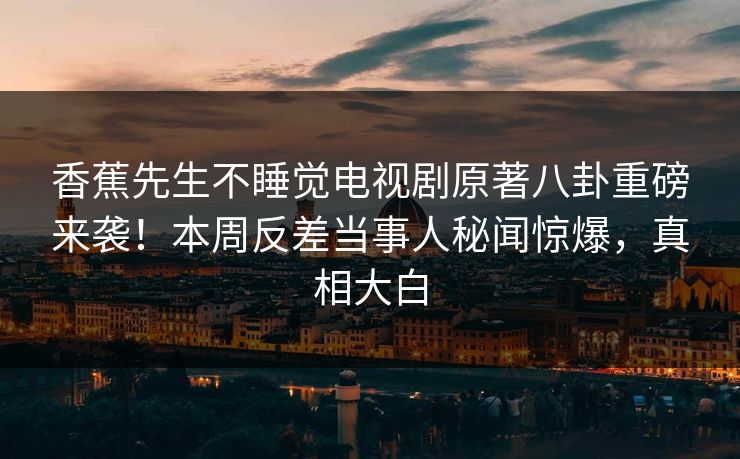 香蕉先生不睡觉电视剧原著八卦重磅来袭！本周反差当事人秘闻惊爆，真相大白