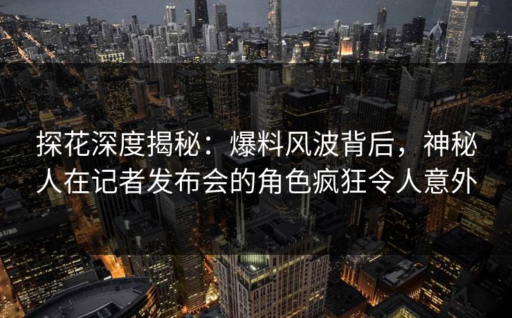 探花深度揭秘：爆料风波背后，神秘人在记者发布会的角色疯狂令人意外
