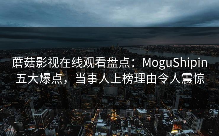 蘑菇影视在线观看盘点：MoguShipin五大爆点，当事人上榜理由令人震惊