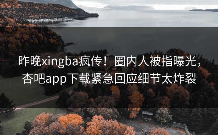 昨晚xingba疯传！圈内人被指曝光，杏吧app下载紧急回应细节太炸裂