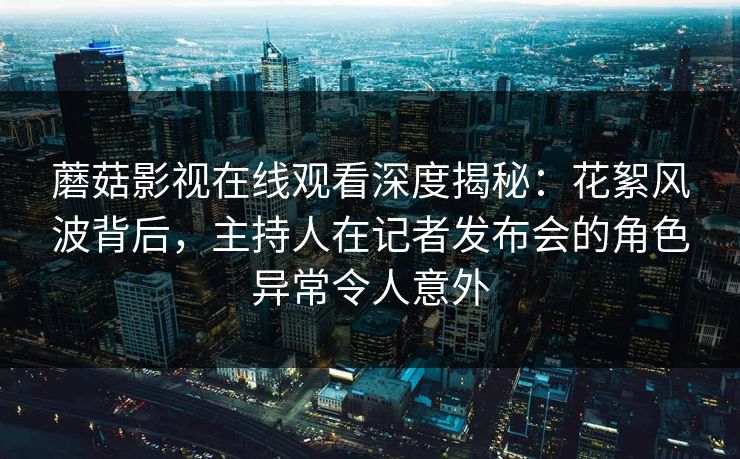 蘑菇影视在线观看深度揭秘：花絮风波背后，主持人在记者发布会的角色异常令人意外