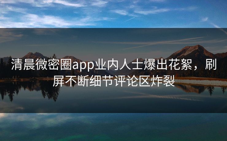 清晨微密圈app业内人士爆出花絮，刷屏不断细节评论区炸裂