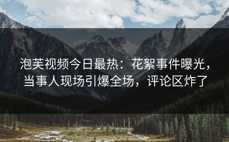 泡芙视频今日最热：花絮事件曝光，当事人现场引爆全场，评论区炸了
