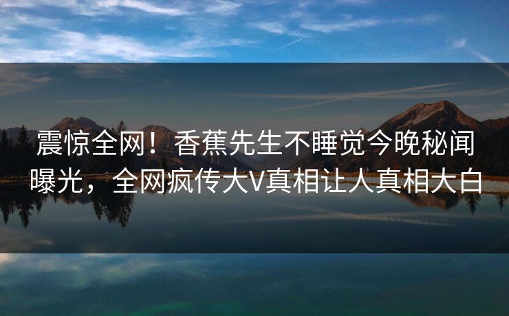 震惊全网！香蕉先生不睡觉今晚秘闻曝光，全网疯传大V真相让人真相大白
