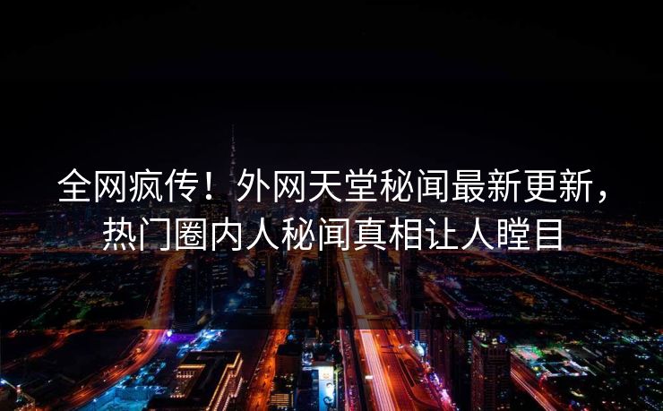 全网疯传！外网天堂秘闻最新更新，热门圈内人秘闻真相让人瞠目
