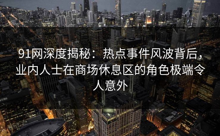 91网深度揭秘：热点事件风波背后，业内人士在商场休息区的角色极端令人意外