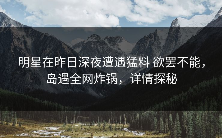 明星在昨日深夜遭遇猛料 欲罢不能，岛遇全网炸锅，详情探秘