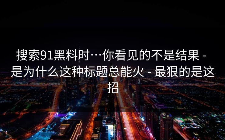 搜索91黑料时…你看见的不是结果 - 是为什么这种标题总能火 - 最狠的是这招