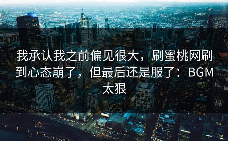 我承认我之前偏见很大，刷蜜桃网刷到心态崩了，但最后还是服了：BGM太狠
