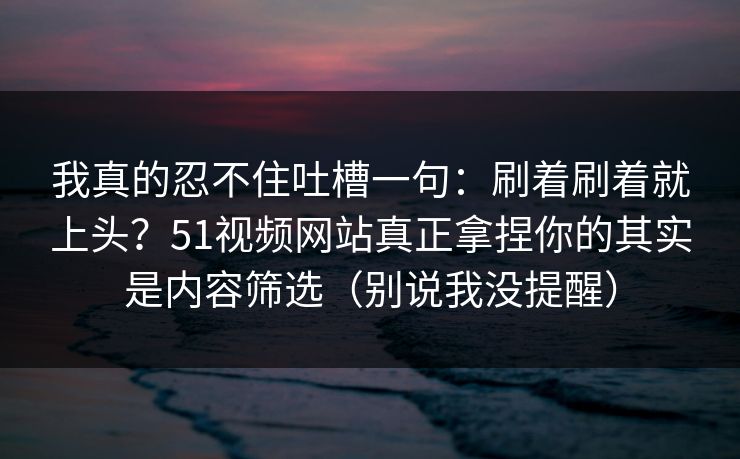 我真的忍不住吐槽一句：刷着刷着就上头？51视频网站真正拿捏你的其实是内容筛选（别说我没提醒）