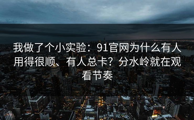 我做了个小实验：91官网为什么有人用得很顺、有人总卡？分水岭就在观看节奏