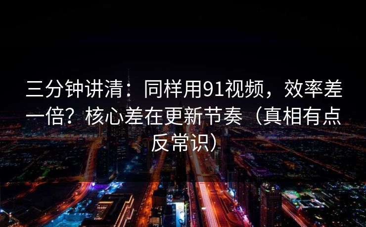 三分钟讲清：同样用91视频，效率差一倍？核心差在更新节奏（真相有点反常识）