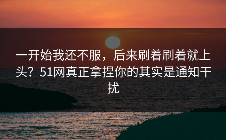一开始我还不服,后来刷着刷着就上头?51网真正拿捏你的其实是通知干扰 一开始我还不服,后来刷着刷着就上头?51网真正拿捏你的其实是通知干扰