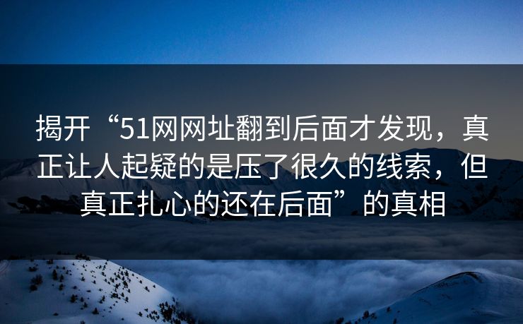 揭开“51网网址翻到后面才发现，真正让人起疑的是压了很久的线索，但真正扎心的还在后面”的真相